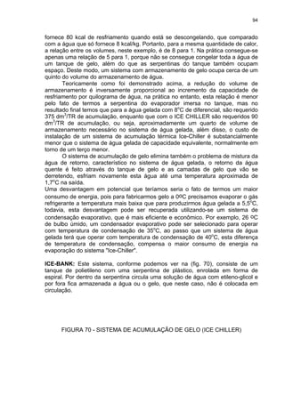 94
fornece 80 kcal de resfriamento quando está se descongelando, que comparado
com a água que só fornece 8 kcal/kg. Portanto, para a mesma quantidade de calor,
a relação entre os volumes, neste exemplo, é de 8 para 1. Na prática consegue-se
apenas uma relação de 5 para 1, porque não se consegue congelar toda a água de
um tanque de gelo, além do que as serpentinas do tanque também ocupam
espaço. Deste modo, um sistema com armazenamento de gelo ocupa cerca de um
quinto do volume do armazenamento de água.
Teoricamente como foi demonstrado acima, a redução do volume de
armazenamento é inversamente proporcional ao incremento da capacidade de
resfriamento por quilograma de água, na prática no entanto, esta relação é menor
pelo fato de termos a serpentina do evaporador imersa no tanque, mas no
resultado final temos que para a água gelada com 8o
C de diferencial, são requerido
375 dm3
/TR de acumulação, enquanto que com o ICE CHILLER são requeridos 90
dm3
/TR de acumulação, ou seja, aproximadamente um quarto de volume de
armazenamento necessário no sistema de água gelada, além disso, o custo de
instalação de um sistema de acumulação térmica Ice-Chiller é substancialmente
menor que o sistema de água gelada de capacidade equivalente, normalmente em
torno de um terço menor.
O sistema de acumulação de gelo elimina também o problema de mistura da
água de retorno, característico no sistema de água gelada, o retorno da água
quente é feito através do tanque de gelo e as camadas de gelo que vão se
derretendo, esfriam novamente esta água até uma temperatura aproximada de
1,7o
C na saída.
Uma desvantagem em potencial que teríamos seria o fato de termos um maior
consumo de energia, pois para fabricarmos gelo a 0oC precisamos evaporar o gás
refrigerante a temperatura mais baixa que para produzirmos água gelada a 5,5o
C,
todavia, esta desvantagem pode ser recuperada utilizando-se um sistema de
condensação evaporativo, que é mais eficiente e econômico. Por exemplo, 26 oC
de bulbo úmido, um condensador evaporativo pode ser selecionado para operar
com temperatura de condensação de 35o
C, ao passo que um sistema de água
gelada terá que operar com temperatura de condensação de 40o
C, esta diferença
de temperatura de condensação, compensa o maior consumo de energia na
evaporação do sistema "Ice-Chiller".
ICE-BANK: Este sistema, conforme podemos ver na (fig. 70), consiste de um
tanque de polietileno com uma serpentina de plástico, enrolada em forma de
espiral. Por dentro da serpentina circula uma solução de água com etileno-glicol e
por fora fica armazenada a água ou o gelo, que neste caso, não é colocada em
circulação.
FIGURA 70 - SISTEMA DE ACUMULAÇÃO DE GELO (ICE CHILLER)
 