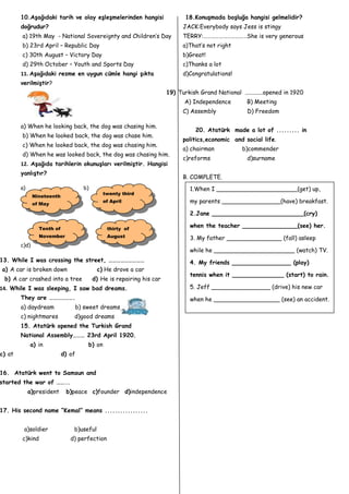 10.Aşağıdaki tarih ve olay eşleşmelerinden hangisi                   18.Konuşmada boşluğa hangisi gelmelidir?
        doğrudur?                                                           JACK:Everybody says Jess is stingy
        a) 19th May - National Sovereignty and Children’s Day               TERRY:……………………………She is very generous
        b) 23rd April – Republic Day                                        a)That’s not right
        c) 30th August – Victory Day                                        b)Great!
        d) 29th October – Youth and Sports Day                              c)Thanks a lot
        11. Aşağıdaki resme en uygun cümle hangi şıkta                      d)Congratulations!
        verilmiştir?
                                                                      19) Turkish Grand National ............opened in 1920
                                                                             A) Independence         B) Meeting
                                                                            C) Assembly              D) Freedom

        a) When he looking back, the dog was chasing him.
                                                                                 20. Atatürk made a lot of ......... in
        b) When he looked back, the dog was chase him.
                                                                            politics,economic and social life.
        c) When he looked back, the dog was chasing him.
                                                                            a) chairman            b)commender
        d) When he was looked back, the dog was chasing him .
                                                                            c)reforms                d)surname
        12. Aşağıda tarihlerin okunuşları verilmiştir. Hangisi
        yanlıştır?
                                                                            B. COMPLETE.
        a)                          b)                                         1.When I ______________________(get) up,
                                             twenty third
               Nineteenth
               of May
                                             of April                          my parents ________________(have) breakfast.

                                                                               2.Jane _________________________(cry)

                 Tenth of                      thirty of
                                                                               when the teacher _______________(see) her.
                 November                      August                          3. My father _______________ (fall) asleep
        c)d)
                                                                               while he ______________________ (watch) TV.
13. While I was crossing the street, ………………………                                 4. My friends ________________ (play)
a) A car is broken down                    c) He drove a car
                                                                               tennis when it ______________ (start) to rain.
 b) A car crashed into a tree            d) He is repairing his car
14. While I was sleeping, I saw bad dreams.                                    5. Jeff ________________ (drive) his new car
        They are ……………….                                                       when he __________________ (see) an accident.
        a) daydream             b) sweet dreams
        c) nightmares           d)good dreams
        15. Atatürk opened the Turkish Grand
        National Assembly……… 23rd April 1920.
             a) in                   b) on
c) at                       d) of


16. Atatürk went to Samsun and
started the war of ……….
             a)president     b)peace c)founder d)independence


17. His second name “Kemal” means .................


         a)soldier              b)useful
        c)kind                 d) perfection
 
