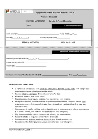 Profª Helena Borralho/2012-13
Agrupamento Vertical de Escolas de Sines – 135628
Ano letivo 2012/2013
PROVA DE MATEMÁTICA Duração da Prova: 90 minutos
7ºano A preencher pelo estudante
NOME COMPLETO ________________________________________________________ 7º ANO TURMA ___ Nº____
BI/CC Nº l__l__l__l__l__l__l__l__l__l EMITIDO EM (LOCALIDADE) __________________
PROVA DE MATEMÁTICA DATA- 09/ 05 / 2013
A preencher pelo Professor classificador
CLASSIFICAÇÃO EM PERCENTAGEM l___l___l___l % (________________________________________)
ASSINATURA DO PROFESSOR _______________________________
OBSERVAÇÕES: _________________________________________
Tomei conhecimento da Classificação atribuída O EE.: _______________________________ Data: _____/_____/_____
Instruções Gerais sobre a Prova
 A Ficha deve ser realizada com caneta ou esferográfica de tinta azul ou preta, com exceção das
questões em que te é indicado que resolvas a lápis.
 Quando utilizares o compasso deves deixar os “arcos” a lápis.
 Podes usar borracha, apara-lápis, régua.
 Se precisares de alterar alguma resposta, risca-a e escreve a nova resposta.
 Em algumas questões, terás de colocar X no quadrado correspondente à resposta correta. Se te
enganares e puseres X no quadrado errado, risca esse quadrado e volta a colocar X no lugar que
consideras certo.
 Nas questões de escolha múltipla, onde te é pedido uma só resposta deverás colocar somente uma
X na correta correta, caso contrário não é considerada certa a resposta;
 Não risques os cálculos e/ou os esquemas que utilizares nas tuas respostas.
 Responde a todas as perguntas com o máximo de atenção.
 Nas questões que pedem a apresentação dos cálculos, deverás apresenta-los.
 Se acabares antes do tempo previsto, deves aproveitar para rever a tua prova.
 