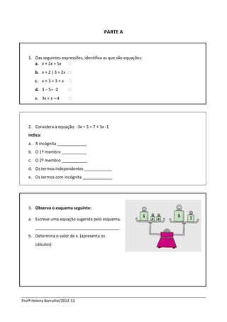 Profª Helena Borralho/2012-13
PARTE A
1. Das seguintes expressões, identifica as que são equações:
a. x + 2x = 5x 
b. x + 2 〉 3 + 2x 
c. x + 3 = 3 + x 
d. 3 – 5= -2 
e. 3x < x – 4 
2. Considera a equação: -3x + 5 = 7 + 3x -1
Indica:
a. A incógnita _____________
b. O 1º membro ___________
c. O 2º membro ___________
d. Os termos independentes ____________
e. Os termos com incógnita _____________
3. Observa o esquema seguinte:
a. Escreve uma equação sugerida pelo esquema.
_____________________________________
b. Determina o valor de x. (apresenta os
cálculos)
 