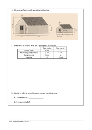 Profª Helena Borralho/2012-13
4. Observa as figuras A e B que são semelhantes.
a. Determina os valores de a, b e c. (apresenta os cálculos)
Casa maior Casa menor
Altura total 4 cm c
Altura da parede lateral 2 cm 1 cm
Comprimento 5cm a
Largura b 1,5 cm
b. Qual é a razão de semelhança no caso de considerarmos:
b.1. uma redução? ________________
b.2. uma ampliação? _______________
 
