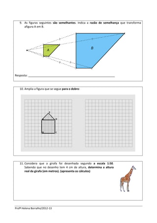 Profª Helena Borralho/2012-13
9. As figuras seguintes são semelhantes. Indica a razão de semelhança que transforma
afigura A em B.
Resposta: _______________________________________________________
10. Amplia a figura que se segue para o dobro:
11. Considera que a girafa foi desenhada segundo a escala 1:50.
Sabendo que no desenho tem 4 cm de altura, determina a altura
real da girafa (em metros). (apresenta os cálculos)
 