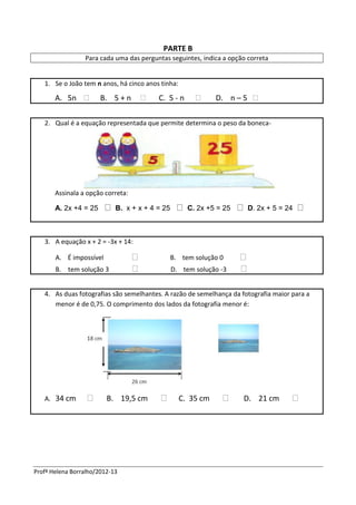 Profª Helena Borralho/2012-13
PARTE B
Para cada uma das perguntas seguintes, indica a opção correta
1. Se o João tem n anos, há cinco anos tinha:
A. 5n  B. 5 + n  C. 5 - n  D. n – 5 
2. Qual é a equação representada que permite determina o peso da boneca-
Assinala a opção correta:
A. 2x +4 = 25 B. x + x + 4 = 25 C. 2x +5 = 25 D. 2x + 5 = 24
3. A equação x + 2 = -3x + 14:
A. É impossível  B. tem solução 0 
B. tem solução 3  D. tem solução -3 
4. As duas fotografias são semelhantes. A razão de semelhança da fotografia maior para a
menor é de 0,75. O comprimento dos lados da fotografia menor é:
A. 34 cm  B. 19,5 cm  C. 35 cm  D. 21 cm 
 