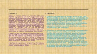 1. Ejemplo 4
 Este libro fue publicado por primera vez en el año 1885.
Reúne veintidós cuentos, los cuales son considerados los
mejores de este autor. Como probablemente sepan este
es considerado uno de los grandes artistas de la
literatura. Es por ello que hemos decidido realizar una
última edición que adjunte explicaciones y apreciaciones
hecha por otros escritores reconocidos. Además
procuramos realizar una edición que resulte accesible a
todo el público que lo requiera.
 Si bien en un principio fue destinado principalmente a los
jóvenes lectores que se introducen en los maravillosos
mundos que creó este artista para nosotros, confiamos
que muchas personas que ya lo conocen disfrutarán
releerlo nuevamente. Incluso esperamos que se
acerquen personas que aún no han tenido la suerte de
incursionarse en estas páginas por distintos motivos. Si
bien nuestros objetivos parecen difíciles de alcanzar,
consideramos que será posible llegar a mucha gente por
la importancia de este libro. La significación de esta obra
no solo se debe a su riqueza, también a su perdurabilidad
en el tiempo, lo que lo hace una lectura obligatoria para
los amantes del arte de la escritura.
1.Ejemplo 2
Tengo el enorme agrado de presentar esta obra
maestra, cuyo autor no solo es un colega si no el amigo
toda una vida. Si bien aprecio todo el trabajo realizado
por este excelente escritor considero importante
confesar mi preferencia por esta última creación. A
continuación explicaré por qué. Si bien sus trabajos
anteriores se caracterizan por su realismo y brillante
redacción, a esta obra se le suma un exquisito trabajo
periodístico, donde queda expuesto la dedicación en la
exhaustiva investigación que se ha realizado. Es
notable la sencillez con la que se explican
acontecimientos muy complejos que nos permiten a los
lectores sin conocimientos específicos del tema,
comprender sin mayores dificultades el tópico elegido.
Esta es una obra que pueden disfrutar grande y chicos,
incluso una buena escusa para crear un vínculo. Confío
que este libro pasará a ser un clásico en las bibliotecas
de muchas familias y un buen material de estudio en
secundarios y universidades. Esto se debe a la riqueza
tanto en información que se nos brinda, como en el
plano artístico que nos ofrece este artista.
Agradezco el espacio para compartir con los lectores
los sentimientos que me generó esta obra y felicitar al
escritor por su excelente trabajo.
 