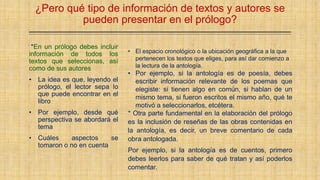 ¿Pero qué tipo de información de textos y autores se
pueden presentar en el prólogo?
*En un prólogo debes incluir
información de todos los
textos que seleccionas, así
como de sus autores
• La idea es que, leyendo el
prólogo, el lector sepa lo
que puede encontrar en el
libro
• Por ejemplo, desde qué
perspectiva se abordará el
tema
• Cuáles aspectos se
tomaron o no en cuenta
• El espacio cronológico o la ubicación geográfica a la que
pertenecen los textos que eliges, para así dar comienzo a
la lectura de la antología.
• Por ejemplo, si la antología es de poesía, debes
escribir información relevante de los poemas que
elegiste: si tienen algo en común, si hablan de un
mismo tema, si fueron escritos el mismo año, qué te
motivó a seleccionarlos, etcétera.
* Otra parte fundamental en la elaboración del prólogo
es la inclusión de reseñas de las obras contenidas en
la antología, es decir, un breve comentario de cada
obra antologada.
Por ejemplo, si la antología es de cuentos, primero
debes leerlos para saber de qué tratan y así poderlos
comentar.
 