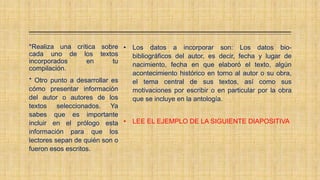 *Realiza una crítica sobre
cada uno de los textos
incorporados en tu
compilación.
* Otro punto a desarrollar es
cómo presentar información
del autor o autores de los
textos seleccionados. Ya
sabes que es importante
incluir en el prólogo esta
información para que los
lectores sepan de quién son o
fueron esos escritos.
• Los datos a incorporar son: Los datos bio-
bibliográficos del autor, es decir, fecha y lugar de
nacimiento, fecha en que elaboró el texto, algún
acontecimiento histórico en torno al autor o su obra,
el tema central de sus textos, así como sus
motivaciones por escribir o en particular por la obra
que se incluye en la antología.
• LEE EL EJEMPLO DE LA SIGUIENTE DIAPOSITIVA
 