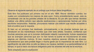 Observa el siguiente ejemplo de un prólogo que incluye datos biográficos:
Este libro fue publicado por primera vez en el año 1885. Reúne veintidós cuentos, los
cuales son considerados los mejores de este autor. Como probablemente sepan, este es
considerado uno de los grandes artistas de la literatura. Es por ello que hemos decidido
realizar una última edición que adjunte explicaciones y apreciaciones hechas por otros
escritores reconocidos. Además, procuramos realizar una edición que resulte accesible a
todo el público que lo requiera.
Si bien en un principio fue destinado, principalmente, a los jóvenes lectores que se
introducen en los maravillosos mundos que creó este artista, nosotros, confiamos que
muchas personas que ya lo conocen disfrutarán releerlo nuevamente. Incluso esperamos
que se acerquen personas que aún no han tenido la suerte de incursionarse en estas
páginas por distintos motivos. Si bien nuestros objetivos parecen difíciles de alcanzar,
consideramos que será posible llegar a mucha gente por la importancia de este libro. La
significación de esta obra no sólo se debe a su riqueza, también a su perdurabilidad en el
tiempo, lo que lo hace una lectura obligatoria para los amantes del arte de la escritura.
Texto adaptado para la explicación
 