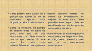  Como puedes darte cuenta, en el
prólogo que acabas de leer se
mencionan algunos datos
biográficos del autor de los textos.
 Como se mencionó, no siempre
se colocan todos los datos del
autor, sino sólo los más
importantes o, en última instancia,
con los que cuentes. En este
caso, los datos más
representativos son los siguientes:
 Reúne veintidós cuentos, los
cuales son considerados los
mejores de este autor. Como
probablemente sepan, éste es
considerado uno de los grandes
artistas de la literatura.
 Otro ejemplo: Si tu antología fuera
sobre textos de Edgar Allan Poe,
el prólogo debe contener los datos
que ya se mencionaron
anteriormente.
 