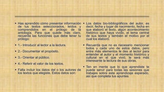  Has aprendido cómo presentar información
de tus textos seleccionados, leídos y
comprendidos en el prólogo de la
antología. Para que quede más claro,
recuerda las funciones que debe tener tu
prólogo:
 1.- Introducir al lector a la lectura.
 2.- Documentar el propósito.
 3.- Orientar al público.
 4.- Referir el valor de los textos.
 Falta incluir los datos del o los autores de
los textos que elegiste. Estos datos son:
 Los datos bio-bibliográficos del autor, es
decir, fecha y lugar de nacimiento, fecha en
que elaboró el texto, algún acontecimiento
histórico que haya vivido, el tema central
de sus textos y también el motivo por el
cual los elaboró.
 Recuerda que no es necesario mencionar
todos y cada uno de estos datos, pero
entre más elementos le des al lector para
entender al autor y el momento histórico y
cultural en el que vivió, le será más
interesante la lectura de sus obras.
 Ten en mente que lo que aprendiste te
puede servir para todas las sesiones que
trabajes sobre este aprendizaje esperado,
así que completa tus apuntes
 