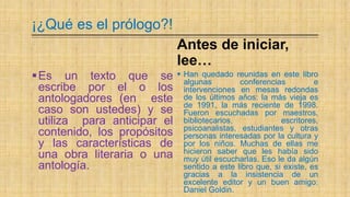 ¡¿Qué es el prólogo?!
Es un texto que se
escribe por el o los
antologadores (en este
caso son ustedes) y se
utiliza para anticipar el
contenido, los propósitos
y las características de
una obra literaria o una
antología.
Antes de iniciar,
lee…
 Han quedado reunidas en este libro
algunas conferencias e
intervenciones en mesas redondas
de los últimos años: la más vieja es
de 1991, la más reciente de 1998.
Fueron escuchadas por maestros,
bibliotecarios, escritores,
psicoanalistas, estudiantes y otras
personas interesadas por la cultura y
por los niños. Muchas de ellas me
hicieron saber que les había sido
muy útil escucharlas. Eso le da algún
sentido a este libro que, si existe, es
gracias a la insistencia de un
excelente editor y un buen amigo:
Daniel Goldin.
 