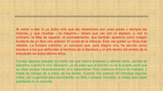 Al volver a leer lo ya dicho noto que las obsesiones son unas pocas y siempre las
mismas, y que muchas —la mayoría— tienen que ver con el espacio, y con lo
contrario: la falta de espacio, el acorralamiento, que también aparecía como imagen
fundente de un libro mío anterior: El corral de la infancia. Esta vez preferí un título más
rebelde: La frontera indómita, un concepto que, para alegría mía, ha servido como
bandera a los que defienden el territorio de la literatura y el arte dentro del ámbito de la
educación en estos últimos años.
Corregí algunos pasajes (no todos los que habría deseado) y eliminé otros, cambié de
ejemplos cuando lo creí necesario: ya se sabe que al escritor no se le puede pedir que
se relea porque necesariamente va a reescribirse. Pero mantuve el tono de oralidad, y
hasta de arenga de a ratos, de los textos. Cuando me pareció útil introduje algunas
notas, por lo general para recomendar un libro o aclarar concepto, a veces para dejar
planteado lo no resuelto.
 