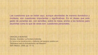 Las cuestiones que se tratan aquí, aunque abordadas de manera doméstica y
modesta, son cuestiones importantes y significativas. Es mi deseo que este
gesto de ponerlas así, con sencillez, sobre la mesa, anime a los lectores para
asumirlas como lo que de veras son: cuestiones personales.
GRACIELA MONTES
Montes, Graciela. La frontera indómita.
En torno a la construcción y defensa del espacio poético en
“Biblioteca para la Actualización del Maestro”.
SEP, México, 2000, pp. 11-12.
 