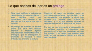 Lo que acabas de leer es un prólogo…
 Funciona, sí, como un escalón, como se
mencionó anteriormente, pero también como
un escaparate, una especie de vitrina que
muestra todo aquello que contiene la
antología, y a lo que puedes acceder si
decides adentrar en la lectura de los textos.
 Por eso es muy importante la elaboración de
un prólogo atractivo e interesante, que
convenza a los lectores potenciales de que
los autores y las obras que seleccionaste
están ahí por su elevada calidad y el interés
que despiertan.
• Sirve para justificar la inclusión de
ciertos textos en una compilación, y
sirve también como una
herramienta para orientar a los
lectores por los textos que van a
recorrer.
• El prólogo es además un escalón
previo que sirve para analizar,
expresar o mostrar algunas
circunstancias importantes sobre la
antología, que el antologador su
propósito es destacar o hacer
énfasis para animar a la lectura.
 