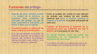 Funciones del prólogo
• Como te puedes dar cuenta en este ejemplo
de prólogo que acabas de leer, puedes
observar que quien lo escribió introduce al
receptor a la lectura en la parte subrayada de
color azul
• También se documenta el propósito de su
compilación para que entiendas por qué la
elaboró, en lo subrayado de color rojo;
• Te orienta también sobre los textos que
encontraras en la compilación en lo
subrayado de color verde
 Y por último se refiere a la organización que le dio
a la antología, en lo subrayado de color morado.
• Además de poner atención al estilo
y la calidad de la escritura, es
necesario tener presentes las
funciones del prólogo, ya que de
éstas dependerá la orientación que
tendrá el texto que se escriba
• Si quieres resaltar la calidad de las
obras, habrá que mencionarlas;
• Si lo que te interesa, en cambio, es
enfocar la atención en el autor o los
autores que contiene la antología,
habrás de referir más a ellos y a su
contexto histórico y personal.
 