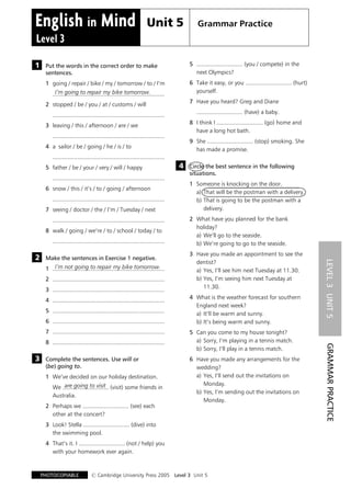 Unit 5                 Grammar Practice
  Level 3

& Put the words in the correct order to make                                         5 ............................ (you / compete) in the
1
                                                                                       next Olympics?
     sentences.
                                                                                     6 Take it easy, or you ............................ (hurt)
     1 going / repair / bike / my / tomorrow / to / I'm
                                                                                       yourself.
          I'm going to repair my bike tomorrow.
         ....................................................................
                                                                                     7 Have you heard? Greg and Diane
     2 stopped / be / you / at / customs / will
                                                                                        ............................ (have) a baby.
         ....................................................................
                                                                                     8 I think I ............................ (go) home and
     3 leaving / this / afternoon / are / we
                                                                                       have a long hot bath.
         ....................................................................
                                                                                     9 She ............................ (stop) smoking. She
     4 a sailor / be / going / he / is / to
                                                                                       has made a promise.
         ....................................................................
                                                                                & Circle the best sentence in the following
                                                                                4
     5 father / be / your / very / will / happy
                                                                                  situations.
         ....................................................................
                                                                                     1 Someone is knocking on the door.
     6 snow / this / it's / to / going / afternoon
                                                                                       a) That will be the postman with a delivery.
         ....................................................................          b) That is going to be the postman with a
                                                                                          delivery.
     7 seeing / doctor / the / I'm / Tuesday / next
                                                                                     2 What have you planned for the bank
         ....................................................................
                                                                                       holiday?
     8 walk / going / we're / to / school / today / to
                                                                                       a) We'll go to the seaside.
         ....................................................................          b) We're going to go to the seaside.

& Make the sentences in Exercise 1 negative.                                         3 Have you made an appointment to see the
2
                                                                                       dentist?




                                                                                                                                                  LEVEL 3 UNIT 5
        I'm not going to repair my bike tomorrow.
     1 ....................................................................            a) Yes, I'll see him next Tuesday at 11.30.
                                                                                       b) Yes, I'm seeing him next Tuesday at
     2 ....................................................................
                                                                                          11.30.
     3 ....................................................................
                                                                                     4 What is the weather forecast for southern
     4 ....................................................................
                                                                                       England next week?
     5 ....................................................................
                                                                                       a) It'll be warm and sunny.
     6 ....................................................................            b) It's being warm and sunny.
     7 ....................................................................          5 Can you come to my house tonight?
                                                                                       a) Sorry, I'm playing in a tennis match.
     8 ....................................................................
                                                                                                                                                  GRAMMAR PRACTICE

                                                                                       b) Sorry, I'll play in a tennis match.
& Complete the sentences. Use will or
3                                                                                    6 Have you made any arrangements for the
  (be) going to.                                                                       wedding?
                                                                                       a) Yes, I'll send out the invitations on
     1 We've decided on our holiday destination.
                                                                                          Monday.
             are going to visit
         We ............................ (visit) some friends in
                                                                                       b) Yes, I'm sending out the invitations on
         Australia.
                                                                                          Monday.
     2 Perhaps we ............................ (see) each
       other at the concert?
     3 Look! Stella ............................ (dive) into
       the swimming pool.
     4 That's it. I ............................ (not / help) you
       with your homework ever again.


                                # Cambridge University Press 2005 Level 3 Unit 5
   PHOTOCOPIABLE
 