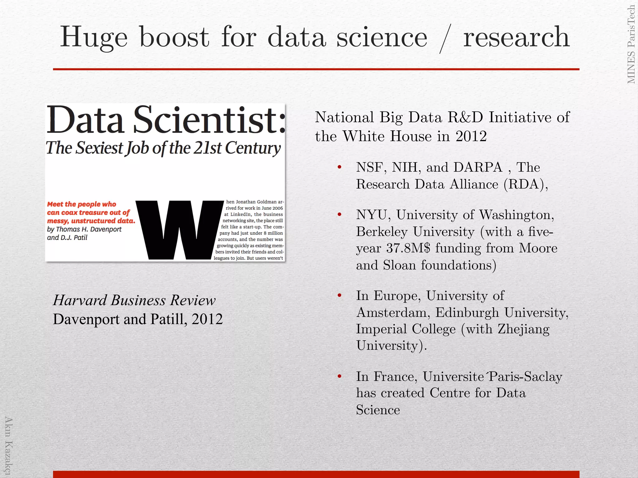 AkınKazakçı!
MINESParisTech!
Huge boost for data science / research!
National Big Data R&D Initiative of
the White House in 2012 !
•  NSF, NIH, and DARPA , The
Research Data Alliance (RDA), !
•  NYU, University of Washington,
Berkeley University (with a ﬁve-
year 37.8M$ funding from Moore
and Sloan foundations)!
•  In Europe, University of
Amsterdam, Edinburgh University,
Imperial College (with Zhejiang
University). !
•  In France, Universite ́Paris-Saclay
has created Centre for Data
Science !
Harvard Business Review
Davenport and Patill, 2012
 