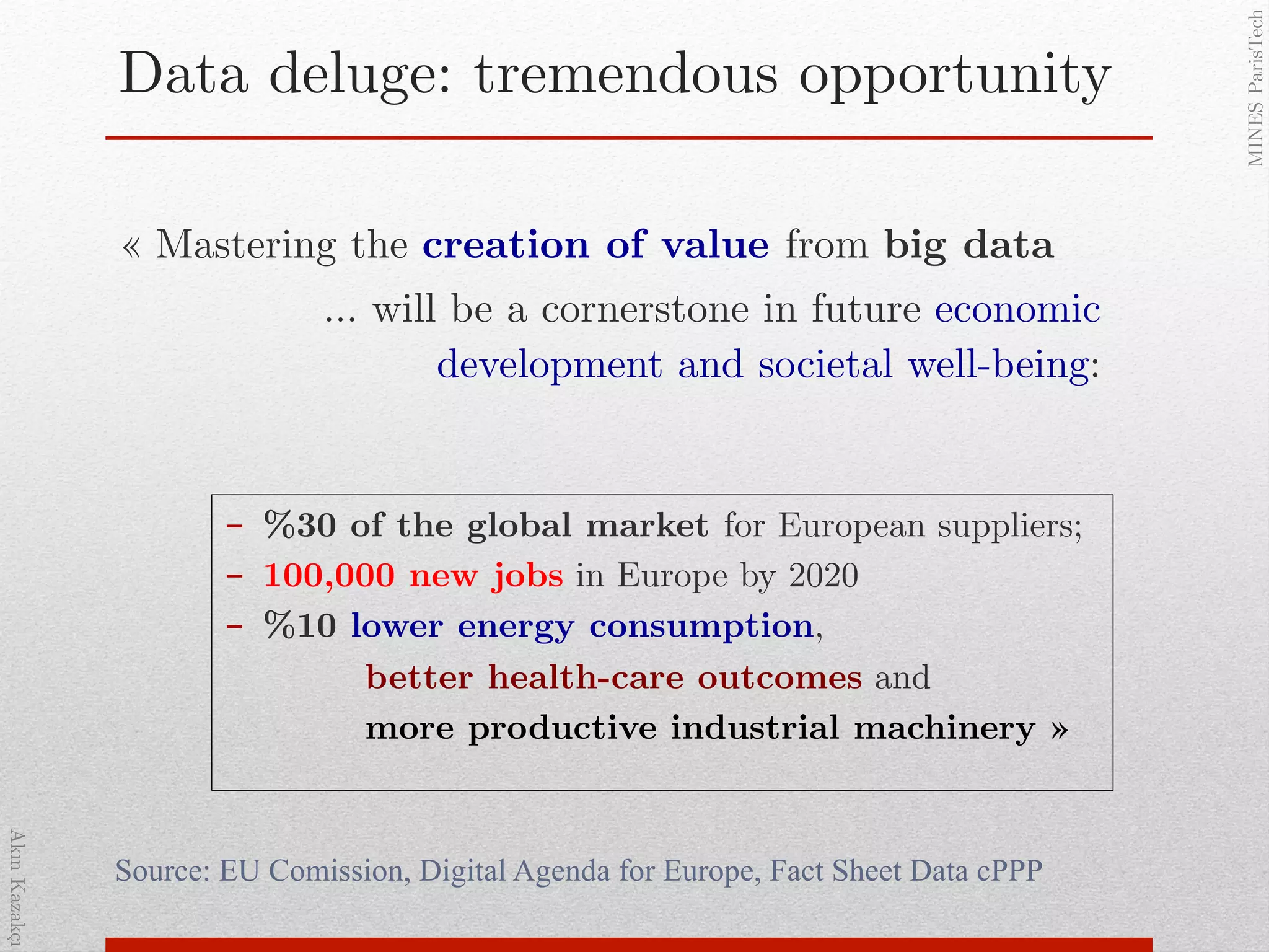 AkınKazakçı!
MINESParisTech!
Data deluge: tremendous opportunity!
« Mastering the creation of value from big data !
… will be a cornerstone in future economic
development and societal well-being: !
Source: EU Comission, Digital Agenda for Europe, Fact Sheet Data cPPP
-  %30 of the global market for European suppliers;!
-  100,000 new jobs in Europe by 2020!
-  %10 lower energy consumption, !
better health-care outcomes and !
more productive industrial machinery »!
 