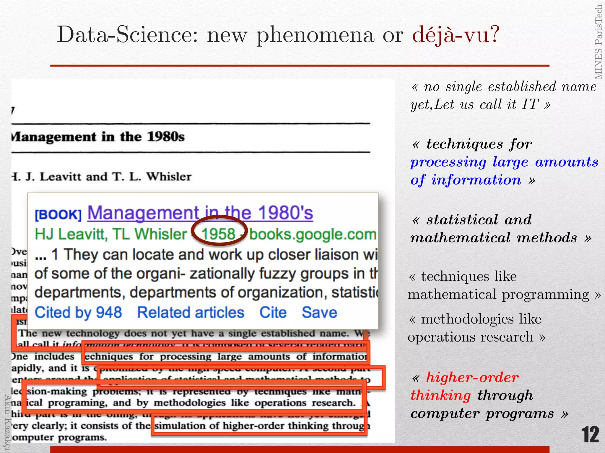 AkınKazakçı!
MINESParisTech!
Data-Science: new phenomena or déjà-vu?!
« techniques for
processing large amounts
of information »"
« statistical and
mathematical methods » "
« techniques like
mathematical programming »!
« methodologies like
operations research »!
« no single established name
yet,Let us call it IT »!
« higher-order
thinking through
computer programs »"
12
 