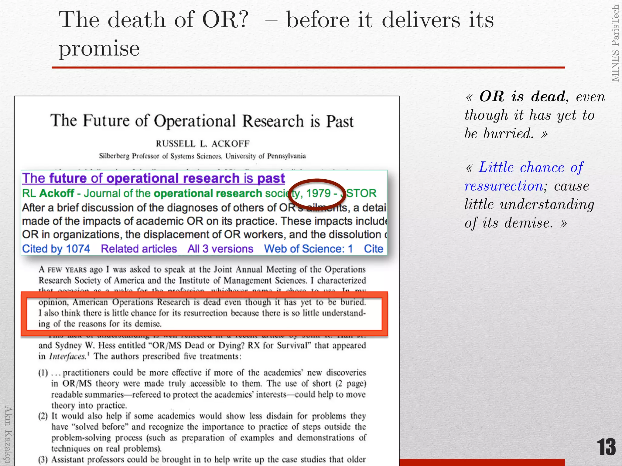 AkınKazakçı!
MINESParisTech!
The death of OR? – before it delivers its
promise!
13
« OR is dead, even
though it has yet to
be burried. »!
« Little chance of
ressurection; cause!
little understanding
of its demise. »!
 