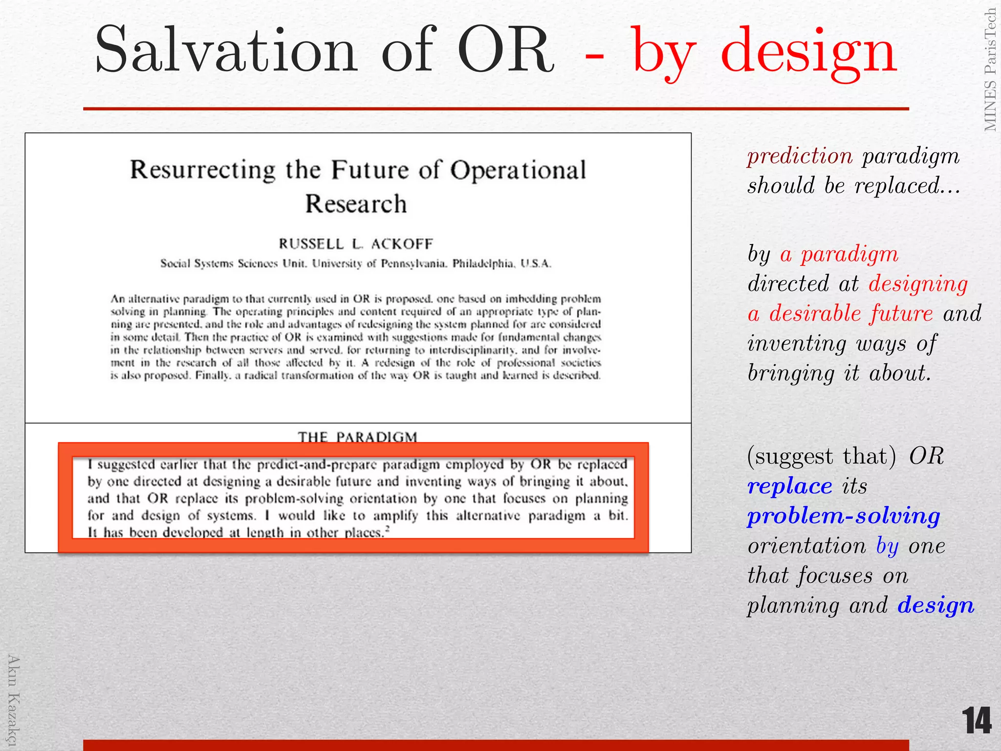 AkınKazakçı!
MINESParisTech!
Salvation of OR!
14
prediction paradigm
should be replaced…!
by a paradigm
directed at designing
a desirable future and
inventing ways of
bringing it about.!
(suggest that) OR
replace its
problem-solving
orientation by one
that focuses on
planning and design"
- by design!
 