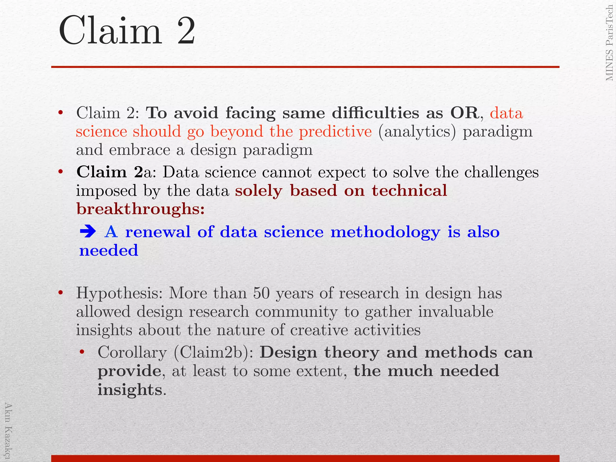 AkınKazakçı!
MINESParisTech!
Claim 2!
•  Claim 2: To avoid facing same diﬃculties as OR, data
science should go beyond the predictive (analytics) paradigm
and embrace a design paradigm!
•  Claim 2a: Data science cannot expect to solve the challenges
imposed by the data solely based on technical
breakthroughs:!
! A renewal of data science methodology is also
needed!
!
•  Hypothesis: More than 50 years of research in design has
allowed design research community to gather invaluable
insights about the nature of creative activities !
•  Corollary (Claim2b): Design theory and methods can
provide, at least to some extent, the much needed
insights.!
 