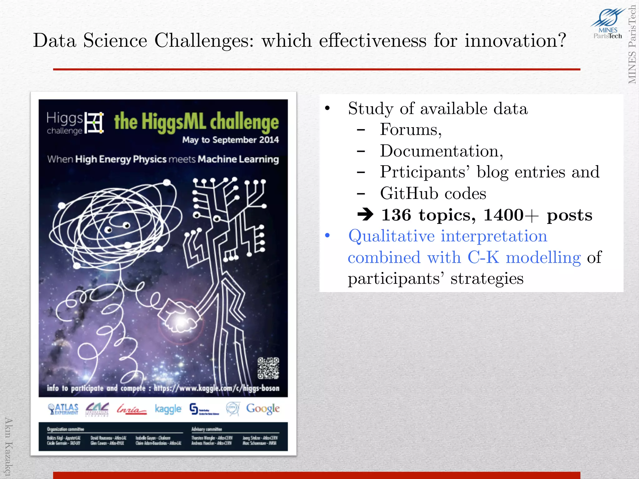 AkınKazakçı!
MINESParisTech!
Data Science Challenges: which eﬀectiveness for innovation? !
•  1800+ teams, to develop methods
for detecting Higgs on CERN data!
•  Important improvements (discovery
signiﬁcance rose from 3.2 to 3.8)!
•  Big buzz, huge visibility!
•  Bringing ML and physics
communities closer!
•  Study of available data!
-  Forums, !
-  Documentation, !
-  Prticipants’ blog entries and !
-  GitHub codes!
! 136 topics, 1400+ posts!
•  Qualitative interpretation
combined with C-K modelling of
participants’ strategies!
 