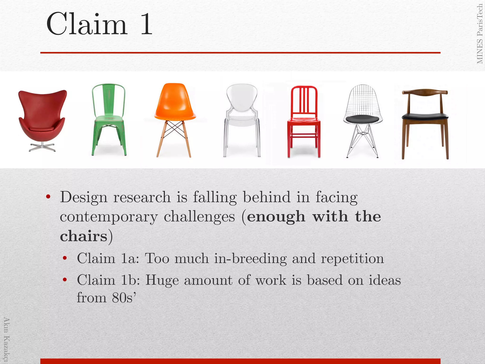 AkınKazakçı!
MINESParisTech!
Claim 1!
•  Design research is falling behind in facing
contemporary challenges (enough with the
chairs)!
•  Claim 1a: Too much in-breeding and repetition!
•  Claim 1b: Huge amount of work is based on ideas
from 80s’ !
!
 