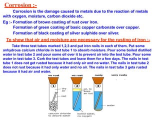 Corrosion :-
Corrosion is the damage caused to metals due to the reaction of metals
with oxygen, moisture, carbon dioxide etc.
Eg :- Formation of brown coating of rust over iron.
Formation of green coating of basic copper carbonate over copper.
Formation of black coating of silver sulphide over silver.
To show that air and moisture are necessary for the rusting of iron :-
Take three test tubes marked 1,2,3 and put iron nails in each of them. Put some
anhydrous calcium chloride in test tube 1 to absorb moisture. Pour some boiled distilled
water in test tube 2 and pour some oil over it to prevent air into the test tube. Pour some
water in test tube 3. Cork the test tubes and leave them for a few days. The nails in test
tube 1 does not get rusted because it had only air and no water. The nails in test tube 2
does not rust because it had only water and no air. The nails in test tube 3 gets rusted
because it had air and water.
 