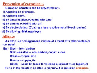 Prevention of corrosion :-
Corrosion of metals can be prevented by :-
i) Applying oil or grease.
ii) Applying paint.
iii) By galvanisation. (Coating with zinc)
iv) By tinning. (Coating with tin)
v) By electroplating. (Coating a less reactive metal like chromium)
vi) By alloying. (Making alloys)
Alloy :-
An alloy is a homogeneous mixture of a metal with other metals or
non metal.
Eg :- Steel – iron, carbon
Stainless steel – iron, carbon, cobalt, nickel
Brass – copper, zinc
Bronze – copper, tin
Solder – Lead, tin (used for welding electrical wires together)
If one of the metals in an alloy is mercury, it is called an amalgam.
 
