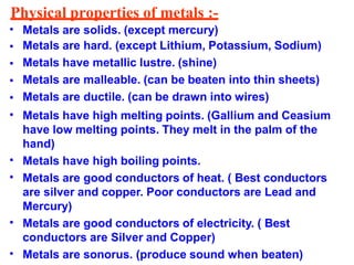 Physical properties of metals :-
•
•
•
•
•
•
•
•
•
•
Metals are solids. (except mercury)
Metals are hard. (except Lithium, Potassium, Sodium)
Metals have metallic lustre. (shine)
Metals are malleable. (can be beaten into thin sheets)
Metals are ductile. (can be drawn into wires)
Metals have high melting points. (Gallium and Ceasium
have low melting points. They melt in the palm of the
hand)
Metals have high boiling points.
Metals are good conductors of heat. ( Best conductors
are silver and copper. Poor conductors are Lead and
Mercury)
Metals are good conductors of electricity. ( Best
conductors are Silver and Copper)
Metals are sonorus. (produce sound when beaten)
 