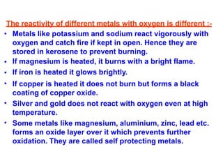 The reactivity of different metals with oxygen is different :-
•
•
•
•
•
• Metals like potassium and sodium react vigorously with
oxygen and catch fire if kept in open. Hence they are
stored in kerosene to prevent burning.
If magnesium is heated, it burns with a bright flame.
If iron is heated it glows brightly.
If copper is heated it does not burn but forms a black
coating of copper oxide.
Silver and gold does not react with oxygen even at high
temperature.
Some metals like magnesium, aluminium, zinc, lead etc.
forms an oxide layer over it which prevents further
oxidation. They are called self protecting metals.
 