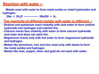 Reaction with water :-
Metals react with water to form metal oxides or metal hydroxides and
hydrogen.
2Na + 2H2O 2NaOH + H2
The reactivity of different metals with water is different :-
- Sodium and potassium react violently with cold water to form sodium
hydroxide and hydrogen and catches fire.
- Calcium reacts less violently with water to form calcium hydroxide
and water and does not catch fire.
- Magnesium reacts only with hot water to form magnesium hydroxide
and hydrogen.
- Metals like aluminium, iron and zinc react only with steam to form
the metal oxides and hydrogen.
- Metals like lead, copper, silver and gold do not react with water.
 