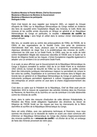 3 
Excellence Monsieur le Premier Ministre, Chef du Gouvernement 
Mesdames et Messieurs les Membres du Gouvernement 
Mesdames et Messieurs les participants 
Distingués Invités 
Point n’est besoin de vous rappeler que lorsqu’en 2001, un rapport du Groupe d’Experts de l’ONU sur la République Démocratique du Congo mettait en évidence des liens de causalité entre l’exploitation illégale des minerais, le trafic illicite des minerais et les conflits armés récurrents en Afrique en général et en République Démocratique du Congo en particulier, le vocable « minerais de conflit ou minerais de sang » sera forgé et utilisé dans le secteur minier international et surtout africain. 
Dès lors, ce vocable sera au centre des préoccupations de l’ONU, de l’OCDE, de la CIRGL et des organisations de la Société Civile. Une prise de conscience internationale était née. Aussi, plusieurs pays et organismes internationaux et régionaux décidèrent de réagir face à la problématique des minerais de conflit ; notamment les USA avec la Loi Dodd Frank, la CIRGL avec les six outils de lutte contre l’exploitation illégale des ressources naturelles et l’OCDE avec le Guide sur le Devoir de Diligence fondé sur les risques. L’Union Européenne s’apprête également à adopter une Loi similaire à la Loi américaine Dodd Frank. 
A ce sujet, je peux affirmer que le Gouvernement de la République Démocratique du Congo a toujours considéré la section 1502 de la Loi Dodd Frank et la résolution 1952 (2010) du Conseil de Sécurité de l’ONU sur les minerais de conflits comme étant des instruments juridiques internationaux majeurs lui permettant de rompre le lien entre les conflits, l’exploitation et le commerce des minerais dans la Région des Grands lacs en général et en République Démocratique du Congo en particulier. Ces instruments juridiques permettent également à cultiver l’engagement responsable des entreprises en amont comme en aval dans la chaine d’approvisionnement des minerais. 
C’est dans ce cadre que le Président de la République, Chef de l’Etat avait pris en Septembre 2010 la mesure de suspension des activités minières dans les Provinces du Maniema, du Nord-Kivu et du Sud-Kivu en vue de contribuer à la lutte déclenchée contre les minerais de conflit. 
Aussi, dans le cadre des mesures d’exécution de cette décision Présidentielle, le Ministère des Mines rendit obligatoire l’application des directives du Devoir de Diligence de l’OCDE fondé sur les risques par tous les intervenants de la filière stannifère et aurifère de la République Démocratique du Congo. 
Dans cet ordre d’idées, avec nos partenaires techniques et financiers, nous nous sommes mis d’accord sur la nécessité de mettre en avant une vision commune afin d’éliminer en République Démocratique du Congo des chaines d’approvisionnement des minerais qualifiés de « minerais de conflit » et d’éviter de ce fait, un embargo de facto des minerais provenant de notre pays.  