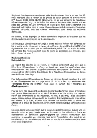 5 
S’agissant des risques commerciaux et réduction des risques dans le secteur des 3T, nous attendons tous le rapport de ce groupe de travail pendant les travaux de ce 8ème Forum OCDE-CIRGL-GE/NU. Néanmoins, en ce qui concerne la République Démocratique du Congo, le Ministère des Mines et les partenaires avaient mis en place des Comités de Suivi provinciaux et locaux pour nous aider à identifier tous risques et tout incident dans la chaine d’approvisionnement des minerais. En dépit de quelques difficultés, tous ces Comités fonctionnent dans toutes les Provinces stannifères. 
Par ailleurs, il sied d’épingler un risque commercial important qu’il faudrait que les directives claires soient prises par les participants. 
En République Démocratique du Congo, il existe des sites miniers non contrôlés par les groupes armés et aucune présence des éléments incontrôlés des FARDC n’est signalée mais non couverts par un système de traçabilité ITSCI ou autre. Toutefois, les Services des Mines encadrent toute la chaine de possession des minerais. Que fait-on de ces minerais ? 
Mesdames et Messieurs 
Distingués Invités 
Au regard des objectifs de ce Forum, je voudrais simplement vous dire que la République Démocratique du Congo a fourni des avancées significatives dans l’établissement des chaines d’approvisionnement responsables en minerais. Les exposés et les interventions des délégués de la République Démocratique du Congo vous édifieront davantage. 
Pour la République Démocratique du Congo, les minerais doivent contribuer à la paix et au développement de nos pays respectifs. Il nous faut non seulement des « minerais libres de conflit » mais aussi et surtout des « minerais de développement ». 
Pour ce faire, nos pays n’ont pas besoin des marchands d’armes et des criminels de tous genres. Nous sommes tous appelés à les combattre. Par contre, nos pays ont besoin des investisseurs et des industriels. Je note, à cet effet, avec satisfaction qu’une session entière est consacrée au problème des investissements et au climat des affaires. A ce sujet, je peux vous rassurer que l’amélioration du climat des affaires est le cheval de bataille du Gouvernement de la République Démocratique du Congo. 
En outre, j’ai la ferme conviction que la tenue des présentes assises augure une ère nouvelle entre les pays producteurs, les fonderies et les utilisateurs finaux en établissement un partenariat gagnant-gagnant qui favorise l’instauration d’un commerce responsable des minerais mais aussi l’implantation des industries de transformation de ces substances minérales en vue de leur conférer une plus value avant toute exportation.  