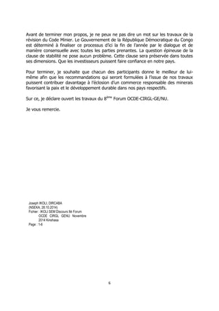 6 
Avant de terminer mon propos, je ne peux ne pas dire un mot sur les travaux de la révision du Code Minier. Le Gouvernement de la République Démocratique du Congo est déterminé à finaliser ce processus d’ici la fin de l’année par le dialogue et de manière consensuelle avec toutes les parties prenantes. La question épineuse de la clause de stabilité ne pose aucun problème. Cette clause sera préservée dans toutes ses dimensions. Que les investisseurs puissent faire confiance en notre pays. 
Pour terminer, je souhaite que chacun des participants donne le meilleur de lui- même afin que les recommandations qui seront formulées à l’issue de nos travaux puissent contribuer davantage à l’éclosion d’un commerce responsable des minerais favorisant la paix et le développement durable dans nos pays respectifs. 
Sur ce, je déclare ouvert les travaux du 8ème Forum OCDE-CIRGL-GE/NU. 
Je vous remercie. 
Joseph IKOLI, DIRCABA 
(NSEKA, 28.10.2014) 
Fichier : IKOLI SEM Discours 8è Forum 
OCDE CIRGL GENU Novembre 2014 Kinshasa 
Page : 1-6 
