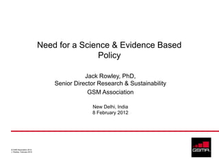 Need for a Science & Evidence Based
                                          Policy

                                          Jack Rowley, PhD,
                               Senior Director Research & Sustainability
                                           GSM Association

                                            New Delhi, India
                                            8 February 2012




© GSM Association 2012
J. Rowley, February 2012
 