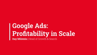 Google Ads:
Proﬁtability in Scale
Itay Milstein | Head of Growth & Search
 