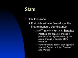 Stars Star Distance Freidrich Wilhein Bessel was the first to measure star distance. Used Trigonometry- used  Parallax Parallax-  the apparent change in position of an object caused by the actual change in position of the observer For some stars Bessel used opposite sides of Earth’s orbit (ex. Summer and Winter) 