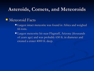 Asteroids, Comets, and Meteoroids Meteoroid Facts Largest intact meteorite was found in Africa and weighed 66 tons. Largest meteorite hit near Flagstaff, Arizona (thousands of years ago) and was probably 650 ft. in diameter and created a crater 4000 ft. deep.  