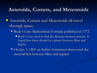 Asteroids, Comets, and Meteoroids Asteroids, Comets and Meteoroids all travel through space. Bode’s Law: Mathemtical Formula published in 1772 Bode’s Law: used to find the distance between planets. It found that there should be a planet between Mars and Jupiter On Jan. 1, 1801 an Italian Astronmer discovered the asteroid belt between Mars and Jupiter 