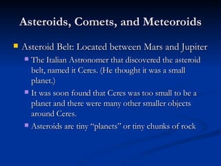 Asteroids, Comets, and Meteoroids Asteroid Belt: Located between Mars and Jupiter The Italian Astronomer that discovered the asteroid belt, named it Ceres. (He thought it was a small planet.) It was soon found that Ceres was too small to be a planet and there were many other smaller objects around Ceres. Asteroids are tiny “planets” or tiny chunks of rock 