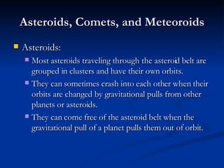 Asteroids, Comets, and Meteoroids Asteroids: Most asteroids traveling through the asteroid belt are grouped in clusters and have their own orbits. They can sometimes crash into each other when their orbits are changed by gravitational pulls from other planets or asteroids. They can come free of the asteroid belt when the gravitational pull of a planet pulls them out of orbit. 
