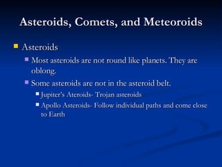 Asteroids, Comets, and Meteoroids Asteroids Most asteroids are not round like planets. They are oblong. Some asteroids are not in the asteroid belt. Jupiter’s Ateroids- Trojan asteroids Apollo Asteroids- Follow individual paths and come close to Earth 