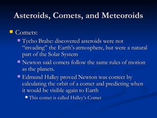 Asteroids, Comets, and Meteoroids Comets: Tycho Brahe: discovered asteroids were not “invading” the Earth’s atmosphere, but were a natural part of the Solar System Newton said comets follow the same rules of motion as the planets. Edmund Halley proved Newton was correct by calculating the orbit of a comet and predicting when it would be visible again to Earth This comet is called Halley’s Comet 