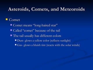 Asteroids, Comets, and Meteoroids Comet Comet means “long-haired star” Called “comet” because of the tail The tail usually has different colors Dust- glows a yellow color (reflects sunlight) Gas- glows a bluish tint (reacts with the solar winds) 