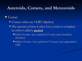 Asteroids, Comets, and Meteoroids Comet Comets orbits are VERY ellipitical The amount of time it takes for a comet to complete an orbit is called a  period . Enck’s Comet- has a period of 3 years and 4 monthes (shortest) Halley’s Comet- has a period of 76 years. Last appeared in 1986 