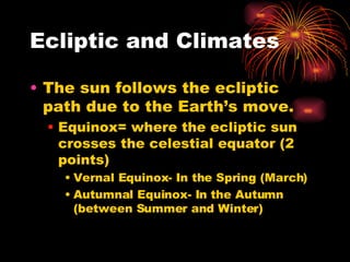 Ecliptic and Climates The sun follows the ecliptic path due to the Earth’s move. Equinox= where the ecliptic sun crosses the celestial equator (2 points) Vernal Equinox- In the Spring (March) Autumnal Equinox- In the Autumn (between Summer and Winter) 