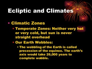 Ecliptic and Climates Climatic Zones Temperate Zones: Neither very hot or very cold, but sun is never straight overhead Our Earth Wobbles: The wobbling of the Earth is called precession of the equinox. The earth’s axis would take 26,000 years to complete wobble. 