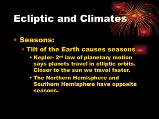 Ecliptic and Climates Seasons: Tilt of the Earth causes seasons Kepler- 2 nd  law of planetary motion says planets travel in elliptic orbits. Closer to the sun we travel faster. The Northern Hemisphere and Southern Hemisphere have opposite seasons. 