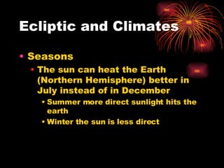 Ecliptic and Climates Seasons The sun can heat the Earth (Northern Hemisphere) better in July instead of in December Summer more direct sunlight hits the earth Winter the sun is less direct 